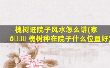 槐树进院子风水怎么讲(家 🍀 槐树种在院子什么位置好)